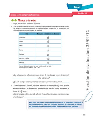 S12
Sesión 49

En esta sesión compararás fracciones.

 
Manos a la obra
a)	 En el siguiente cuadro se muestra la fracción que representan los maestros de secundaria
con respecto al número de alumnos de ese nivel en siete países. Esto es, la tabla nos dice
cuántos maestros hay por número de alumnos.
País
Argentina

Maestros por número de alumnos
3
50

Brasil

3
50

Chile

1
25

Corea

1
20

España

2
25

Estados Unidos

7
100

México

1
20

Fuente: Elaboración propia con base en información del INEE.
Panorama educativo de México 2009, p. 40.

¿Qué países superan a México en mayor número de maestros por número de alumnos?
¿Por cuánto más?
¿Qué país es el que tiene mayor número de maestros por número de alumnos?
b)	 La familia Pérez fue a Acapulco, realizando el trayecto en un tiempo de 6 1 horas. Estando
8
allí se encontraron a la familia López, quienes llegaron por otro camino, empleando un
tiempo de 3 2 horas.
3
¿Cuánto tiempo se hubiera ahorrado la familia Pérez de haber tomado el mismo camino que

Versión de evaluación 23/04/12

En parejas, resuelvan los problemas siguientes.

la familia López?
Para hacer una suma o una resta de números mixtos se acostumbra convertirlos a
fracciones impropias. Luego, las fracciones impropias se transforman en fracciones equivalentes con denominador común para poder efectuar la operación.

95

 