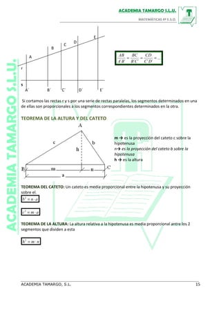 C
A
D
E
B
...
´´´´´´
===
DC
CD
CB
BC
BA
AB
r
s
A´ B´ C´ D´ E´
Si cortamos las rectas r y s por una serie de rectas paralelas, los segmentos determinados en una
de ellas son proporcionales a los segmentos correspondientes determinados en la otra.
TEOREMA DE LA ALTURA Y DEL CATETO
m → es la proyección del cateto c sobre la
hipotenusa
n→ es la proyección del cateto b sobre la
hipotenusa
h → es la altura
TEOREMA DEL CATETO: Un cateto es media proporcional entre la hipotenusa y su proyección
sobre el.
anb ⋅=2
amc ⋅=2
TEOREMA DE LA ALTURA: La altura relativa a la hipotenusa es media proporcional antre los 2
segmentos que dividen a esta
nmh ⋅=2
 