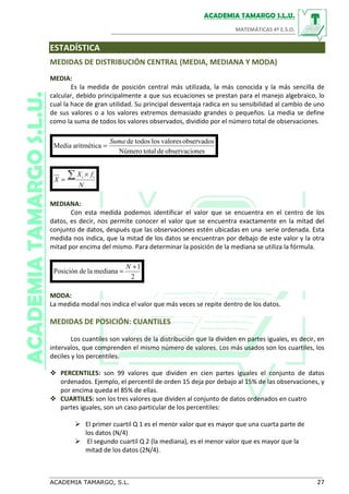 ESTADÍSTICA
MEDIDAS DE DISTRIBUCIÓN CENTRAL (MEDIA, MEDIANA Y MODA)
MEDIA:
Es la medida de posición central más utilizada, la más conocida y la más sencilla de
calcular, debido principalmente a que sus ecuaciones se prestan para el manejo algebraico, lo
cual la hace de gran utilidad. Su principal desventaja radica en su sensibilidad al cambio de uno
de sus valores o a los valores extremos demasiado grandes o pequeños. La media se define
como la suma de todos los valores observados, dividido por el número total de observaciones.
nesobservaciodetotalNúmero
observadosvaloreslostodosde
aritméticaMedia
Suma
=
N
fX
X ii∑ ×
=
MEDIANA:
Con esta medida podemos identificar el valor que se encuentra en el centro de los
datos, es decir, nos permite conocer el valor que se encuentra exactamente en la mitad del
conjunto de datos, después que las observaciones estén ubicadas en una serie ordenada. Esta
medida nos indica, que la mitad de los datos se encuentran por debajo de este valor y la otra
mitad por encima del mismo. Para determinar la posición de la mediana se utiliza la fórmula.
2
1
medianaladePosición
+
=
N
MODA:
La medida modal nos indica el valor que más veces se repite dentro de los datos.
MEDIDAS DE POSICIÓN: CUANTILES
Los cuantiles son valores de la distribución que la dividen en partes iguales, es decir, en
intervalos, que comprenden el mismo número de valores. Los más usados son los cuartiles, los
deciles y los percentiles.
PERCENTILES: son 99 valores que dividen en cien partes iguales el conjunto de datos
ordenados. Ejemplo, el percentil de orden 15 deja por debajo al 15% de las observaciones, y
por encima queda el 85% de ellas.
CUARTILES: son los tres valores que dividen al conjunto de datos ordenados en cuatro
partes iguales, son un caso particular de los percentiles:
El primer cuartil Q 1 es el menor valor que es mayor que una cuarta parte de
los datos (N/4)
El segundo cuartil Q 2 (la mediana), es el menor valor que es mayor que la
mitad de los datos (2N/4).
 