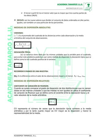 DECILES: son los nueve valores que dividen al conjunto de datos ordenados en diez partes
iguales, son también un caso particular de los percentiles.
MEDIDAS DE DISPERSIÓN ABSOLUTAS
VARIANZA:
( 2
s ): Es el promedio del cuadrado de las distancias entre cada observación y la media
aritmética del conjunto de observaciones.
2
2
2
x
N
fx
s ii
−
×∑
=
DESVIACIÓN TÍPICA:
(s): La varianza viene dada por las mismas unidades que la variable pero al cuadrado,
para evitar este problema podemos usar como medida de dispersión la desviación típica que se
define como la raíz cuadrada positiva de la varianza.
2
ss =
RECORRIDO O RANGO DE UNA MUESTRA:
(Re). Es la diferencia entre el valor de las observaciones mayor y el menor. Re = xmax - xmin
MEDIDAS DE DISPERSIÓN RELATIVAS
COEFICIENTE DE VARIACIÓN DE PEARSON:
Cuando se quiere comparar el grado de dispersión de dos distribuciones que no vienen
dadas en las mismas unidades o que las medias no son iguales se utiliza el coeficiente
de variación de Pearson que se define como el cociente entre la desviación típica y el
valor absoluto de la media aritmética.
x
s
=CV
CV representa el número de veces que la desviación típica contiene a la media
aritmética y por lo tanto cuanto mayor es CV mayor es la dispersión y menor la
representatividad de la media.
El tercer cuartil Q 3 es el menor valor que es mayor que tres cuartas partes de
los datos (3N/4).
 