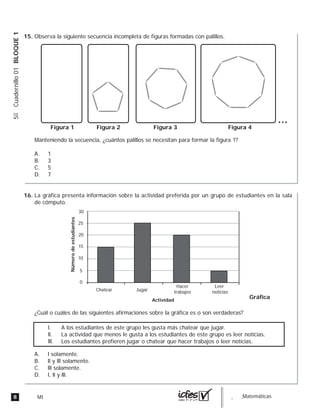 8 MI guia_Matemáticas
5ºCuadernillo01BLOQUE1
Observa la siguiente secuencia incompleta de figuras formadas con palillos.
Manteniendo la secuencia, ¿cuántos palillos se necesitan para formar la figura 1?
A. 1
B. 3
C. 5
D. 7
Figura 2Figura 1 Figura 3 Figura 4
La gráfica presenta información sobre la actividad preferida por un grupo de estudiantes en la sala
de cómputo.
¿Cuál o cuáles de las siguientes afirmaciones sobre la gráfica es o son verdaderas?
A. l solamente.
B. ll y lll solamente.
C. lll solamente.
D. l, ll y lll.
0
5
10
15
20
25
30
Númerodeestudiantes
Actividad
Chatear Jugar
Hacer
trabajos
Leer
noticias
Gráfica
l. A los estudiantes de este grupo les gusta más chatear que jugar.
ll. La actividad que menos le gusta a los estudiantes de este grupo es leer noticias.
lll. Los estudiantes prefieren jugar o chatear que hacer trabajos o leer noticias.
15.
16.
 