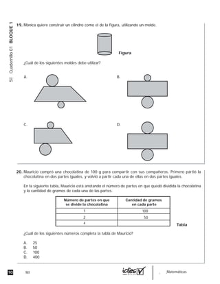 10 MI guia_Matemáticas
5ºCuadernillo01BLOQUE1
Mónica quiere construir un cilindro como el de la figura, utilizando un molde.
¿Cuál de los siguientes moldes debe utilizar?
Figura
A.
C.
B.
D.
Mauricio compró una chocolatina de 100 g para compartir con sus compañeros. Primero partió la
chocolatina en dos partes iguales, y volvió a partir cada una de ellas en dos partes iguales.
En la siguiente tabla, Mauricio está anotando el número de partes en que quedó dividida la chocolatina
y la cantidad de gramos de cada una de las partes.
¿Cuál de los siguientes números completa la tabla de Mauricio?
A. 25
B. 50
C. 100
D. 400
Número de partes en que
se divide la chocolatina
Cantidad de gramos
en cada parte
1
2
4
100
50
Tabla
19.
20.
 