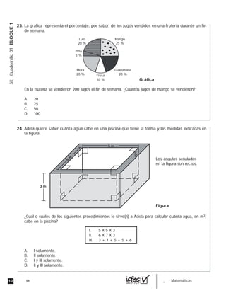 12 MI guia_Matemáticas
5ºCuadernillo01BLOQUE1
La gráfica representa el porcentaje, por sabor, de los jugos vendidos en una frutería durante un fin
de semana.
En la frutería se vendieron 200 jugos el fin de semana. ¿Cuántos jugos de mango se vendieron?
A. 20
B. 25
C. 50
D. 100
Lulo
20 %
Mango
25 %
Guanábana
20 %
Mora
20 %
Piña
5 %
Fresa
10 % Gráfica
Adela quiere saber cuánta agua cabe en una piscina que tiene la forma y las medidas indicadas en
la figura.
¿Cuál o cuáles de los siguientes procedimientos le sirve(n) a Adela para calcular cuánta agua, en m3,
cabe en la piscina?
A. l solamente.
B. ll solamente.
C. l y lll solamente.
D. ll y lll solamente.
3 m
Los ángulos señalados
en la figura son rectos.
Figura
5
m
5 m
l. 5 X 5 X 3
ll. 6 X 7 X 3
lll. 3 + 7 + 5 + 5 + 6
23.
24.
 