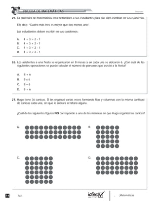 14 MJ guia_Matemáticas
La profesora de matemáticas está dictándoles a sus estudiantes para que ellos escriban en sus cuadernos.
Ella dice: “Cuatro más tres es mayor que dos menos uno”.
Los estudiantes deben escribir en sus cuadernos:
A. 4 + 3 > 2 - 1
B. 4 + 3 + 2 - 1
C. 4 + 3 = 2 - 1
D. 4 + 3 < 2 - 1
Los asistentes a una fiesta se organizaron en 8 mesas y en cada una se ubicaron 6. ¿Con cuál de las
siguientes operaciones se puede calcular el número de personas que asistió a la fiesta?
A. 8 + 6
B. 8 x 6
C. 8 – 6
D. 8 ÷ 6
Hugo tiene 36 canicas. Él las organizó varias veces formando filas y columnas con la misma cantidad
de canicas cada una, sin que le sobrara o faltara alguna.
¿Cuál de las siguientes figuras NO corresponde a una de las maneras en que Hugo organizó las canicas?
A. B.
C. D.
PRUEBA DE MATEMÁTICAS Liberada
25.
26.
27.
 