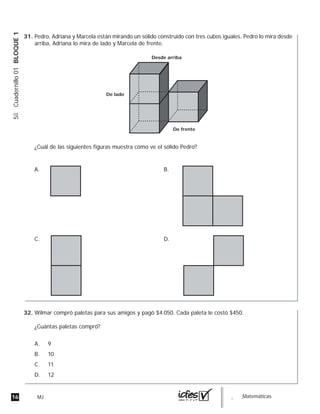 16 MJ guia_Matemáticas
5ºCuadernillo01BLOQUE1
Pedro, Adriana y Marcela están mirando un sólido construido con tres cubos iguales. Pedro lo mira desde
arriba, Adriana lo mira de lado y Marcela de frente.
¿Cuál de las siguientes figuras muestra cómo ve el sólido Pedro?
Desde arriba
De lado
De frente
A.
D.C.
B.
Wilmar compró paletas para sus amigos y pagó $4.050. Cada paleta le costó $450.
¿Cuántas paletas compró?
A. 9
B. 10
C. 11
D. 12
31.
32.
 