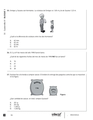 18 MJ guia_Matemáticas
5ºCuadernillo01BLOQUE1
Enrique y Susana son hermanos. La estatura de Enrique es 1,85 m y la de Susana 1,23 m.
¿Cuál es la diferencia de estatura entre los dos hermanos?
A. 62 mm.
B. 62 cm.
C. 62 dm.
D. 62 m.
El 2 y el 9 de marzo del año 1998 fueron lunes.
¿Cuál de las siguientes fechas del mes de marzo de 1998 NO fue un lunes?
A. 16
B. 21
C. 23
D. 30
Gustavo fue a la tienda a comprar azúcar. El tendero le entregó dos paquetes como los que se muestran
en la figura.
¿Qué cantidad de azúcar, en total, compró Gustavo?
A. 251 g.
B. 251 kg.
C. 1.250 g.
D. 1.250 kg.
Figura
250 g
35.
36.
37.
 