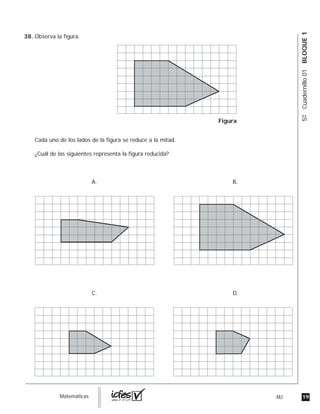 19MJguia_Matemáticas
5ºCuadernillo01BLOQUE1
Observa la figura.
Cada uno de los lados de la figura se reduce a la mitad.
¿Cuál de las siguientes representa la figura reducida?
Figura
A. B.
C. D.
38.
 