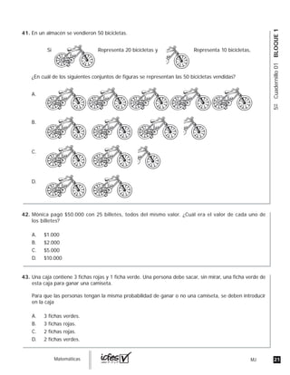 21MJguia_Matemáticas
5ºCuadernillo01BLOQUE1
En un almacén se vendieron 50 bicicletas.
¿En cuál de los siguientes conjuntos de figuras se representan las 50 bicicletas vendidas?
Representa 20 bicicletas ySi Representa 10 bicicletas,
A.
B.
C.
D.
Mónica pagó $50.000 con 25 billetes, todos del mismo valor. ¿Cuál era el valor de cada uno de
los billetes?
A. $1.000
B. $2.000
C. $5.000
D. $10.000
Una caja contiene 3 fichas rojas y 1 ficha verde. Una persona debe sacar, sin mirar, una ficha verde de
esta caja para ganar una camiseta.
Para que las personas tengan la misma probabilidad de ganar o no una camiseta, se deben introducir
en la caja
A. 3 fichas verdes.
B. 3 fichas rojas.
C. 2 fichas rojas.
D. 2 fichas verdes.
41.
42.
43.
 