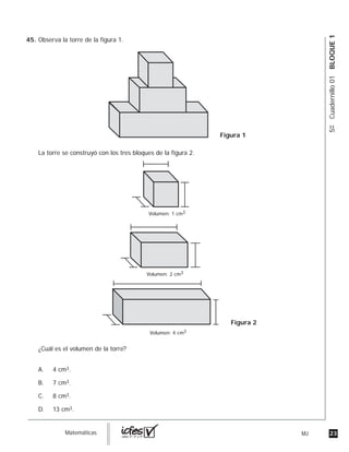 23MJguia_Matemáticas
5ºCuadernillo01BLOQUE1
Observa la torre de la figura 1.
La torre se construyó con los tres bloques de la figura 2.
¿Cuál es el volumen de la torre?
A. 4 cm3.
B. 7 cm3.
C. 8 cm3.
D. 13 cm3.
Volumen: 4 cm3
Volumen: 2 cm3
Volumen: 1 cm3
Figura 1
Figura 2
45.
 