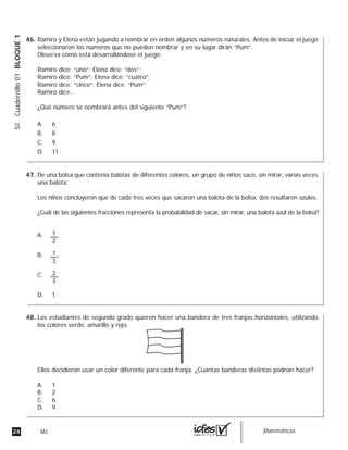 24 MJ guia_Matemáticas
5ºCuadernillo01BLOQUE1
Ramiro y Elena están jugando a nombrar en orden algunos números naturales. Antes de iniciar el juego
seleccionaron los números que no pueden nombrar y en su lugar dirán “Pum”.
Observa como está desarrollándose el juego:
Ramiro dice: “uno”; Elena dice: “dos”;
Ramiro dice: “Pum”; Elena dice: “cuatro”;
Ramiro dice: “cinco”; Elena dice: “Pum”;
Ramiro dice…
¿Qué número se nombrará antes del siguiente “Pum”?
A. 6
B. 8
C. 9
D. 11
De una bolsa que contenía balotas de diferentes colores, un grupo de niños sacó, sin mirar, varias veces
una balota.
Los niños concluyeron que de cada tres veces que sacaron una balota de la bolsa, dos resultaron azules.
¿Cuál de las siguientes fracciones representa la probabilidad de sacar, sin mirar, una balota azul de la bolsa?
A.
B.
C.
D. 1
1
2
1
3
2
3
Los estudiantes de segundo grado quieren hacer una bandera de tres franjas horizontales, utilizando
los colores verde, amarillo y rojo.
Ellos decidieron usar un color diferente para cada franja. ¿Cuántas banderas distintas podrían hacer?
A. 1
B. 2
C. 6
D. 9
46.
47.
48.
 