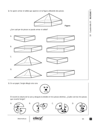 3MIguia_Matemáticas
5ºCuadernillo01BLOQUE1
Se quiere armar el sólido que aparece en la figura utilizando dos piezas.
¿Con cuál par de piezas se puede armar el sólido?
A.
B.
C.
D.
Figura
En un papel, Sergio dibujó esta cara.
Él recortó la silueta de la cara y después la dividió en tres piezas distintas. ¿Cuáles son las tres piezas
que recortó Sergio?
B. C. D.A.
2.
3.
 