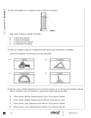 4 MI guia_Matemáticas
5ºCuadernillo01BLOQUE1
Paula vertió líquido en un recipiente como se muestra en la figura.
Paula anotó el número señalado. Ella midió
A. la altura del recipiente.
B. el volumen del líquido.
C. la resistencia del recipiente.
D. la temperatura del líquido.
Figura
100
80
70
60
50
40
30
20
cm3
90
Pedro va a cambiar el piso de su habitación y para ello necesita determinar sus medidas.
¿Cuál de los siguientes instrumentos es el más adecuado?
A. Metro B. Escuadra
C. Transportador D. Compás
Marcela, Lucía y Daniela obtuvieron los tres primeros puestos en un concurso de ortografía. Marcela
obtuvo 18 puntos, Lucía 23 y Daniela 15. ¿Qué puesto ocupó cada una de ellas?
A. Primer puesto: Marcela; Segundo puesto: Lucía; Tercer puesto: Daniela.
B. Primer puesto: Daniela; Segundo puesto: Marcela; Tercer puesto: Lucía.
C. Primer puesto: Lucía; Segundo puesto: Marcela; Tercer puesto: Daniela.
D. Primer puesto: Lucía; Segundo puesto: Daniela; Tercer puesto: Marcela.
4.
5.
6.
 