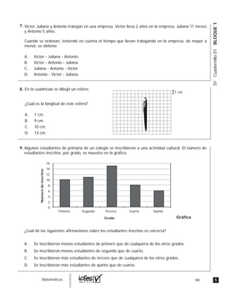 5MIguia_Matemáticas
5ºCuadernillo01BLOQUE1
Víctor, Juliana y Antonio trabajan en una empresa. Víctor lleva 2 años en la empresa, Juliana 11 meses
y Antonio 5 años.
Cuando se ordenan, teniendo en cuenta el tiempo que llevan trabajando en la empresa, de mayor a
menor, se obtiene:
A. Víctor - Juliana - Antonio.
B. Víctor - Antonio - Juliana.
C. Juliana - Antonio - Víctor.
D. Antonio - Víctor - Juliana.
En la cuadrícula se dibujó un esfero.
¿Cuál es la longitud de este esfero?
A. 1 cm.
B. 9 cm.
C. 10 cm.
D. 13 cm.
1 cm
Algunos estudiantes de primaria de un colegio se inscribieron a una actividad cultural. El número de
estudiantes inscritos, por grado, se muestra en la gráfica.
¿Cuál de las siguientes afirmaciones sobre los estudiantes inscritos es correcta?
A. Se inscribieron menos estudiantes de primero que de cualquiera de los otros grados.
B. Se inscribieron menos estudiantes de segundo que de cuarto.
C. Se inscribieron más estudiantes de tercero que de cualquiera de los otros grados.
D. Se inscribieron más estudiantes de quinto que de cuarto.
Gráfica
2
0
Primero Segundo
Grado
Númerodeinscritos
Tercero Cuarto Quinto
4
6
8
10
12
14
16
7.
8.
9.
 