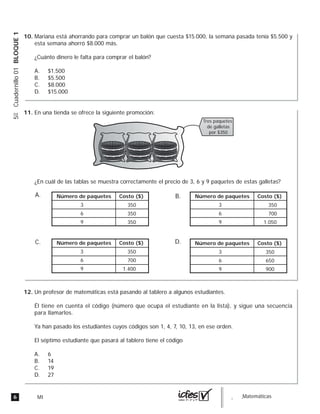 6 MI guia_Matemáticas
5ºCuadernillo01BLOQUE1
Mariana está ahorrando para comprar un balón que cuesta $15.000, la semana pasada tenía $5.500 y
esta semana ahorró $8.000 más.
¿Cuánto dinero le falta para comprar el balón?
A. $1.500
B. $5.500
C. $8.000
D. $15.000
En una tienda se ofrece la siguiente promoción:
¿En cuál de las tablas se muestra correctamente el precio de 3, 6 y 9 paquetes de estas galletas?
A. B.
C. D.
Tres paquetes
de galletas
por $350
Número de paquetes Costo ($)
3 350
6 350
9 350
Número de paquetes Costo ($)
3 350
6 700
9 1.400
Número de paquetes Costo ($)
3 350
6 650
9 900
Número de paquetes Costo ($)
3 350
6 700
9 1.050
Un profesor de matemáticas está pasando al tablero a algunos estudiantes.
Él tiene en cuenta el código (número que ocupa el estudiante en la lista), y sigue una secuencia
para llamarlos.
Ya han pasado los estudiantes cuyos códigos son 1, 4, 7, 10, 13, en ese orden.
El séptimo estudiante que pasará al tablero tiene el código
A. 6
B. 14
C. 19
D. 27
10.
11.
12.
 