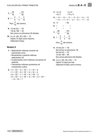 Material fotocopiable © 2015 Santillana Educación, S. L.
100 Matemáticas 6
 7. •
39
10
	 •
151
36
 8. 1 2
2
5
2
1
3
5
4
15
Hizo
4
15
del camino.
 9. 
1/4 de 2/3 5 1/6
1/6 de 180 5 30
Son pinos no piñoneros 30 árboles.
10. 
m.c.d. (40, 20 y 30) 5 10
Habrá 10 clips como máximo.
Obtendrá 9 lotes.
Modelo E
 1. • 
Setecientos millones noventa mil
seiscientos cinco.
• 
Novecientos cuarenta millones
setecientos mil.
• 
Cuatrocientos ocho millones cincuenta mil
sesenta.
• 
Trescientos millones quinientos mil
novecientos cuatro.
 2. 
• 4 3 103
1 5 3 102
1 7 3 10 1 6
• 1 3 104
1 9 3 103
1 6 3 10 1 4
• 6 3 105
1 1 3 104
1 9 3 102
1 2
• 
9 3 106
1 4 3 105
1 5 3 103
1 8 3 102
1
1 9 3 10 1 7
 3. 
• 4 y 5            • 4 y 5
• 6 y 7            • 10 y 11
 4. 
• 28 , 26 , 23 , 22 , 0 , 14 , 15
• 14 . 11 . 0 . 22 . 25 . 27 . 28
 5. • 4               • 30
 6. 
. , ,
. . ,
 7. •
39
10
	 •
151
36
 8. 1 2
2
5
2
1
3
5
4
15
Hizo
4
15
del camino.
 9. 
1/4 de 2/3 5 1/6
Son pinos no piñoneros 1/6.
3/4 de 2/3 5 1/2
1/2 de 180 5 90
Son pinos piñoneros 90 árboles.
10. 
m.c.d. (40, 20 y 30) 5 10
Habrá 10 clips por lote.
Obtendrá 9 lotes como mínimo.
6
MODELOS B, A y E
EVALUACIÓN DEL PRIMER TRIMESTRE
 