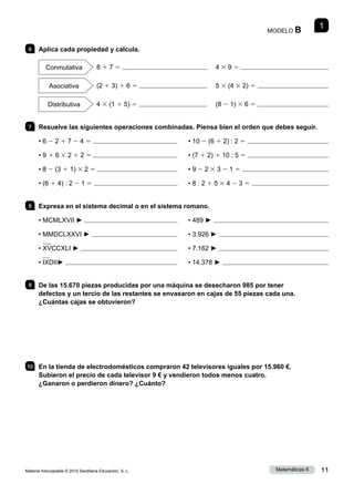 Material fotocopiable © 2015 Santillana Educación, S. L. 11
Matemáticas 6
1
MODELO B
6 	 Aplica cada propiedad y calcula.
Conmutativa  8 1 7 5 	 		 4 3 9 5 
Asociativa   (2 1 3) 1 6 5 	 		 5 3 (4 3 2) 5 
Distributiva   4 3 (1 1 5) 5 	 	 (8 2 1) 3 6 5 
7 	 Resuelve las siguientes operaciones combinadas. Piensa bien el orden que debes seguir.
• 6 2 2 1 7 2 4 5 	 	 • 10 2 (6 1 2) : 2 5 
• 9 1 6 3 2 1 2 5 	 	 • (7 1 2) 1 10 : 5 5 
• 8 2 (3 1 1) 3 2 5 	 	 • 9 2 2 3 3 2 1 5 
• (6 1 4) : 2 2 1 5 	 	 • 8 : 2 1 5 3 4 2 3 5 
8 	 Expresa en el sistema decimal o en el sistema romano.
• MCMLXVII ► 	 	 • 489 ► 
• MMDCLXXVI ► 	 	 • 3.926 ► 
• XVCCXLI ► 	 	 • 7.162 ► 
• IXDII► 	 	 • 14.378 ► 
9 	 De las 15.670 piezas producidas por una máquina se desecharon 985 por tener
defectos y un tercio de las restantes se envasaron en cajas de 55 piezas cada una.
¿Cuántas cajas se obtuvieron?
10 	 En la tienda de electrodomésticos compraron 42 televisores iguales por 15.960 €.
Subieron el precio de cada televisor 9 € y vendieron todos menos cuatro.
¿Ganaron o perdieron dinero? ¿Cuánto?
 