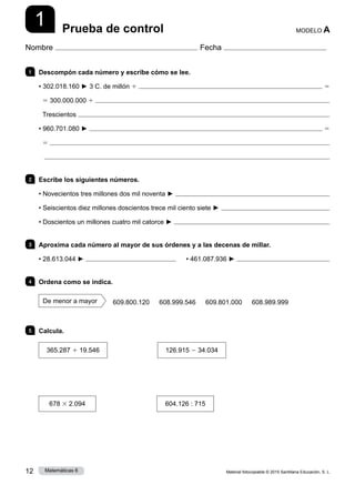 Material fotocopiable © 2015 Santillana Educación, S. L.
12 Matemáticas 6
1
Nombre Fecha
MODELO A
Prueba de control
1 	 Descompón cada número y escribe cómo se lee.
• 302.018.160 ► 3 C. de millón 1  5
5 300.000.000 1 
Trescientos 
• 960.701.080 ►  5
5 

2 	 Escribe los siguientes números.
• Novecientos tres millones dos mil noventa ► 
• Seiscientos diez millones doscientos trece mil ciento siete ► 
• Doscientos un millones cuatro mil catorce ► 
3 	 Aproxima cada número al mayor de sus órdenes y a las decenas de millar.
• 28.613.044 ► 	     • 461.087.936 ► 
4 	 Ordena como se indica.
De menor a mayor     609.800.120    608.999.546    609.801.000    608.989.999
5 	 Calcula.
365.287 1 19.546
       
126.915 2 34.034
678 3 2.094
          
604.126 : 715
 