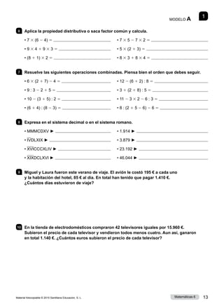 Material fotocopiable © 2015 Santillana Educación, S. L. 13
Matemáticas 6
1
MODELO A
6 	 Aplica la propiedad distributiva o saca factor común y calcula.
• 7 3 (6 2 4) 5 	     • 7 3 5 2 7 3 2 5 
• 9 3 4 1 9 3 3 5 	     • 5 3 (2 1 3) 5 
• (8 1 1) 3 2 5 	     • 8 3 3 1 8 3 4 5 
7 	 Resuelve las siguientes operaciones combinadas. Piensa bien el orden que debes seguir.
• 6 3 (2 1 7) 2 4 5 	     • 12 2 (6 1 2) : 8 5 
• 9 : 3 2 2 1 5 5 	     • 3 1 (2 1 8) : 5 5 
• 10 2 (3 1 5) : 2 5 	     • 11 2 3 3 2 2 6 : 3 5 
• (6 1 4) : (8 2 3) 5 	     • 8 : (2 1 5 2 6) 2 6 5 
8 	 Expresa en el sistema decimal o en el sistema romano.
• MMMCDXV ► 	     • 1.914 ► 
• IVDLXIX ► 	     • 3.879 ► 
• XVICCCXLIV ► 	     • 23.192 ► 
• XIXDCLXVI ► 	     • 46.044 ► 
9 	 Miguel y Laura fueron este verano de viaje. El avión le costó 195 € a cada uno
y la habitación del hotel, 85 € al día. En total han tenido que pagar 1.410 €.
¿Cuántos días estuvieron de viaje?
10 	 En la tienda de electrodomésticos compraron 42 televisores iguales por 15.960 €.
Subieron el precio de cada televisor y vendieron todos menos cuatro. Aun así, ganaron
en total 1.140 €. ¿Cuántos euros subieron el precio de cada televisor?
 