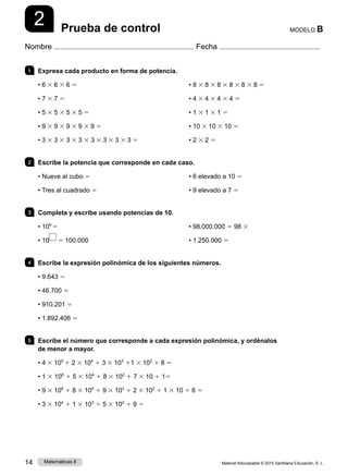 Material fotocopiable © 2015 Santillana Educación, S. L.
14 Matemáticas 6
2
Nombre Fecha
MODELO B
Prueba de control
1 	 Expresa cada producto en forma de potencia.	
• 6 3 6 3 6 5
• 7 3 7 5
• 5 3 5 3 5 3 5 5
• 9 3 9 3 9 3 9 3 9 5
• 3 3 3 3 3 3 3 3 3 3 3 3 3 3 3 5
• 8 3 8 3 8 3 8 3 8 3 8 5
• 4 3 4 3 4 3 4 5
• 1 3 1 3 1 5
• 10 3 10 3 10 5
• 2 3 2 5
2 	 Escribe la potencia que corresponde en cada caso.
• Nueve al cubo 5
• Tres al cuadrado 5
• 6 elevado a 10 5
• 9 elevado a 7 5
3 	 Completa y escribe usando potencias de 10.
• 109
5
• 10 5 100.000
• 98.000.000 5 98 3
• 1.250.000 5
4 	 Escribe la expresión polinómica de los siguientes números.
• 9.643 5
• 46.700 5
• 910.201 5
• 1.892.406 5
5 	 Escribe el número que corresponde a cada expresión polinómica, y ordénalos
de menor a mayor.
• 4 3 105
1 2 3 104
1 3 3 103
11 3 102
1 8 5
• 1 3 106
1 5 3 104
1 8 3 102
1 7 3 10 1 15
• 9 3 106
1 8 3 105
1 9 3 103
1 2 3 102
1 1 3 10 1 6 5
• 3 3 104
1 1 3 103
1 5 3 102
1 9 5
 