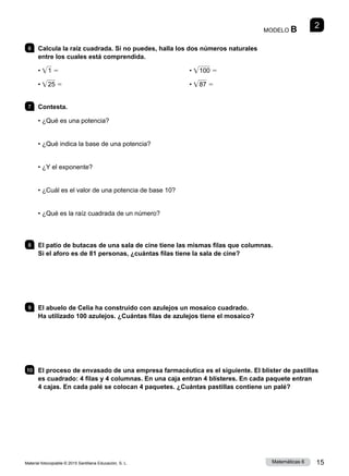 Material fotocopiable © 2015 Santillana Educación, S. L. 15
Matemáticas 6
2
MODELO B
6 	 Calcula la raíz cuadrada. Si no puedes, halla los dos números naturales
entre los cuales está comprendida.
• • 1 5
• • 25 5
• • 100 5
• • 87 5
7 	 Contesta.
• ¿Qué es una potencia?
• ¿Qué indica la base de una potencia?
• ¿Y el exponente?
• ¿Cuál es el valor de una potencia de base 10?
• ¿Qué es la raíz cuadrada de un número?
8 	 El patio de butacas de una sala de cine tiene las mismas filas que columnas.
Si el aforo es de 81 personas, ¿cuántas filas tiene la sala de cine?
9 	 El abuelo de Celia ha construido con azulejos un mosaico cuadrado.
Ha utilizado 100 azulejos. ¿Cuántas filas de azulejos tiene el mosaico?
10 	 El proceso de envasado de una empresa farmacéutica es el siguiente. El blíster de pastillas
es cuadrado: 4 filas y 4 columnas. En una caja entran 4 blísteres. En cada paquete entran
4 cajas. En cada palé se colocan 4 paquetes. ¿Cuántas pastillas contiene un palé?
 