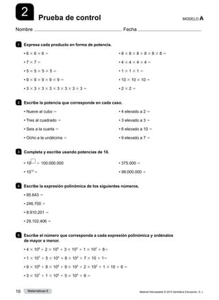 Material fotocopiable © 2015 Santillana Educación, S. L.
16 Matemáticas 6
2
Nombre Fecha
MODELO A
Prueba de control
1 	 Expresa cada producto en forma de potencia.	
• 6 3 6 3 6 5
• 7 3 7 5
• 5 3 5 3 5 3 5 5
• 9 3 9 3 9 3 9 3 9 5
• 3 3 3 3 3 3 3 3 3 3 3 3 3 3 3 5
• 8 3 8 3 8 3 8 3 8 3 8 5
• 4 3 4 3 4 3 4 5
• 1 3 1 3 1 5
• 10 3 10 3 10 5
• 2 3 2 5
2 	 Escribe la potencia que corresponde en cada caso.
• Nueve al cubo 5
• Tres al cuadrado 5
• Seis a la cuarta 5
• Ocho a la undécima 5
• 4 elevado a 2 5
• 3 elevado a 3 5
• 6 elevado a 10 5
• 9 elevado a 7 5
3 	 Completa y escribe usando potencias de 10.
• 10 5 100.000.000
• 1010
5
• 375.000 5
• 98.000.000 5
4 	 Escribe la expresión polinómica de los siguientes números.
• 95.643 5
• 246.700 5
• 8.910.201 5
• 29.102.406 5
5 	 Escribe el número que corresponda a cada expresión polinómica y ordénalos
de mayor a menor.
• 4 3 106
1 2 3 105
1 3 3 103
1 1 3 102
1 85
• 1 3 107
1 5 3 104
1 8 3 102
1 7 3 10 1 15
• 9 3 108
1 8 3 105
1 9 3 103
1 2 3 102
1 1 3 10 1 6 5
• 3 3 107
1 1 3 104
1 5 3 103
1 9 5
 