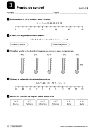 Material fotocopiable © 2015 Santillana Educación, S. L.
18 Matemáticas 6
3
Nombre Fecha
MODELO B
Prueba de control
1 	 Representa en la recta numérica estos números.
3, 11, 17, 44, 35, 28, 49, 0, 8, 19
2 	 Clasifica los siguientes números enteros.
227, 5, 3, 29, 212, 8, 210, 213, 217, 11, 3, 56
Enteros positivos Enteros negativos
3 	 Completa y colorea los termómetros para que marquen estas temperaturas.
24 ºC       0 ºC       10 ºC       28 ºC       6 ºC
0 ºC       0 ºC       0 ºC       0 ºC       0 ºC
4 	 Sitúa en la recta entera los siguientes números.
215, 8, 14, 25, 223, 219, 1, 24, 4, 25
5 	 Ordena las ciudades de mayor a menor temperatura.
11 ºC
Quebec
0 ºC
Reikiavik
24 ºC
Edmonton
25 ºC
Palencia
1 ºC
Soria
9 ºC
Quito
0 10 20 30 40 50
225 220 215 210 25 0     5   10 15 20 25
 