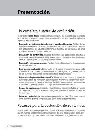 2 Matemáticas 6
Un completo sistema de evaluación
El proyecto Saber Hacer ofrece un amplio conjunto de recursos para facilitar la
labor de los profesores y responder a sus necesidades, atendiendo a todos los
aspectos de la evaluación.
•	Evaluaciones externas: introducción y pruebas liberadas. Análisis de las
evaluaciones externas de ámbito autonómico, nacional e internacional, destina-
das a los alumnos de Educación Primaria, y muestras de las pruebas de años
anteriores que se encuentran liberadas.
•	Evaluación de contenidos. Pruebas de control para cada unidad didáctica y
pruebas de evaluación trimestrales y finales, para comprobar el nivel de adquisi-
ción de los principales conceptos y procedimientos.
•	Evaluación por competencias. Pruebas que evalúan el grado de adquisición
de las competencias.
•	Rúbricas de evaluación. Documento en el que se proporcionan, para cada
unidad didáctica, criterios para la observación y el registro del grado de avance
de los alumnos, de acuerdo con los estándares de aprendizaje.
•	Generador de pruebas de evaluación. Herramienta informática que permite
elaborar pruebas de evaluación personalizadas mediante la selección de activi-
dades a través de un sistema de filtros. También permite editar y modificar las
actividades o que el profesorado incluya otras de elaboración propia.
•	Gestor de evaluación. Aplicación informática que está conectada a un gestor
de programación y que facilita llevar un registro detallado de las calificaciones de
los alumnos.
•	Informes y estadísticas. Herramienta que permite elaborar informes de evalua-
ción, así como gráficos comparativos a partir de los datos del gestor.
Recursos para la evaluación de contenidos
La evaluación de contenidos permite controlar el proceso de enseñanza y aprendi-
zaje efectuando una comprobación permanente del nivel de adquisición de los con-
tenidos. Como apoyo para facilitar esta labor, se ofrecen los siguientes recursos:
Presentación
 