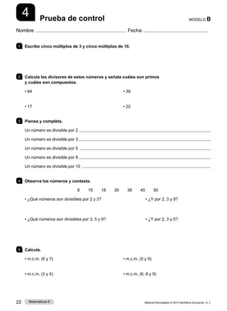 Material fotocopiable © 2015 Santillana Educación, S. L.
22 Matemáticas 6
4
Nombre Fecha
MODELO B
Prueba de control
1 	 Escribe cinco múltiplos de 3 y cinco múltiplos de 10.
2 	 Calcula los divisores de estos números y señala cuáles son primos
y cuáles son compuestos.
• 64
• 17
• 39
• 22
3 	 Piensa y completa.
Un número es divisible por 2 
Un número es divisible por 3 
Un número es divisible por 5 
Un número es divisible por 9 
Un número es divisible por 10 
4 	 Observa los números y contesta.
6   15   18   30   36   45   50
• ¿Qué números son divisibles por 2 y 3?	 • ¿Y por 2, 3 y 9?
• ¿Qué números son divisibles por 3, 5 y 9?	 • ¿Y por 2, 3 y 5?
5 	Calcula.
• m.c.m. (6 y 7)
• m.c.m. (3 y 4)
• m.c.m. (5 y 9)
• m.c.m. (6, 8 y 9)
 