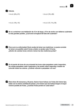 Material fotocopiable © 2015 Santillana Educación, S. L. 23
Matemáticas 6
4
MODELO B
6 	Calcula.
• m.c.d. (24 y 21)
• m.c.d. (18 y 15)
• m.c.d. (16 y 28)
• m.c.d. (12, 14 y 36)
7 	 Se va a entarimar una habitación de 12 m de largo y 10 m de ancho con tableros cuadrados
lo más grandes posible. ¿Cuál será la longitud del lado del cuadrado?
8 	 Para curar su enfermedad, Rocío acaba de tomar sus medicinas. La pauta consiste
en tomar una pastilla cada 6 horas y beber un jarabe cada 12 horas.
¿Dentro de cuántas horas volverá a tomar las dos medicinas juntas?
9 	 En el puente de luces de una orquesta las luces rojas parpadean cada 4 segundos,
las verdes parpadean cada 5 segundos y las azules cada 8 segundos. Acaban de
coincidir todos los colores. ¿Cuándo volverán a parpadear a la vez?
10 	 Elena tiene 36 manzanas y 24 peras. Quiere hacer bolsas con frutas del mismo tipo,
todas con la misma cantidad de piezas y de manera que las bolsas tengan el mayor
número posible de frutas. ¿Cuántas frutas pondrá en cada bolsa?
 