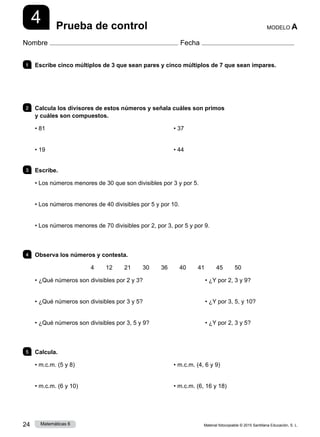 Material fotocopiable © 2015 Santillana Educación, S. L.
24 Matemáticas 6
4
Nombre Fecha
MODELO A
Prueba de control
1 	 Escribe cinco múltiplos de 3 que sean pares y cinco múltiplos de 7 que sean impares.
2 	 Calcula los divisores de estos números y señala cuáles son primos
y cuáles son compuestos.
• 81
• 19
• 37
• 44
3 	Escribe.
• Los números menores de 30 que son divisibles por 3 y por 5.
• Los números menores de 40 divisibles por 5 y por 10.
• Los números menores de 70 divisibles por 2, por 3, por 5 y por 9.
4 	 Observa los números y contesta.
4   12   21   30   36   40   41   45   50
• ¿Qué números son divisibles por 2 y 3?	 • ¿Y por 2, 3 y 9?
• ¿Qué números son divisibles por 3 y 5?	 • ¿Y por 3, 5, y 10?
• ¿Qué números son divisibles por 3, 5 y 9?	 • ¿Y por 2, 3 y 5?
5 	Calcula.
• m.c.m. (5 y 8)
• m.c.m. (6 y 10)
• m.c.m. (4, 6 y 9)
• m.c.m. (6, 16 y 18)
 