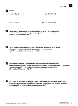 Material fotocopiable © 2015 Santillana Educación, S. L. 25
Matemáticas 6
4
MODELO A
6 	Calcula.
• m.c.d. (48 y 42)
• m.c.d. (36 y 26)
• m.c.d. (12, 18 y 30)
• m.c.d. (20, 56 y 60)
7 	 Eva tiene un trozo de papel continuo de 36 cm de largo y 24 cm de ancho.
Lo quiere dividir en cuadrados iguales tan grandes como sea posible.
¿Cuántos cuadrados obtendrá?
8 	 El reloj del Ayuntamiento suena cada 15 minutos y la campana de la ermita
suena cada 45 minutos. Si suenan juntos a las 10 de la mañana,
¿cuándo volverán a sonar juntos de nuevo?
9 	 El árbol de Navidad del colegio se va a adornar con bombillas de colores.
Las blancas se encienden cada 8 segundos, las doradas se encienden cada 10 segundos
y las plateadas cada 15 segundos. ¿Cada cuántos segundos coinciden
todas las bombillas encendidas?
10 	 Elena tiene 36 manzanas y 24 peras. Quiere hacer bolsas con frutas del mismo tipo,
con la misma cantidad de piezas todas las bolsas y de manera que obtenga el menor
número posible de bolsas. ¿Cuántas bolsas obtendrá?
 