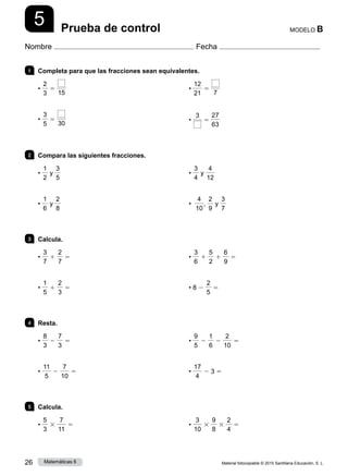 Material fotocopiable © 2015 Santillana Educación, S. L.
26 Matemáticas 6
5
Nombre Fecha
MODELO B
Prueba de control
1 	 Completa para que las fracciones sean equivalentes.
•
2
3
5
15
•
3
5
5
30
•
12
21
5
7
•
3
5
27
63
2 	 Compara las siguientes fracciones.
•
1
2
y
3
5
•
1
6
y
2
8
•
3
4
y
4
12
•
4
10
,
2
9
y
3
7
3 	Calcula.
•
3
7
1
2
7
5
•
1
5
1
2
3
5
•
3
6
1
5
2
1
6
9
5
• 8 2
2
5
5
4 	Resta.
•
8
3
2
7
3
5
•
11
5
2
7
10
5
•
9
5
2
1
6
2
2
10
5
•
17
4
2 3 5
5 	Calcula.
•
5
3
3
7
11
5 •
3
10
3
9
8
3
2
4
5
 