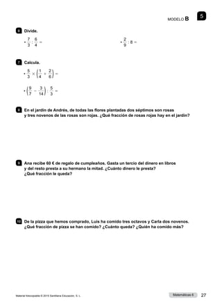 Material fotocopiable © 2015 Santillana Educación, S. L. 27
Matemáticas 6
5
MODELO B
6 	Divide.
•
7
3
:
6
4
5 •
2
9
: 8 5
7 	Calcula.
•
5
3
3 (1
4
1
2
6 )5
• (9
7
2
3
14 ):
5
3
5
8 	 En el jardín de Andrés, de todas las flores plantadas dos séptimos son rosas
y tres novenos de las rosas son rojas. ¿Qué fracción de rosas rojas hay en el jardín?
9 	 Ana recibe 60 € de regalo de cumpleaños. Gasta un tercio del dinero en libros
y del resto presta a su hermano la mitad. ¿Cuánto dinero le presta?
¿Qué fracción le queda?
10 	 De la pizza que hemos comprado, Luis ha comido tres octavos y Carla dos novenos.
¿Qué fracción de pizza se han comido? ¿Cuánto queda? ¿Quién ha comido más?
 