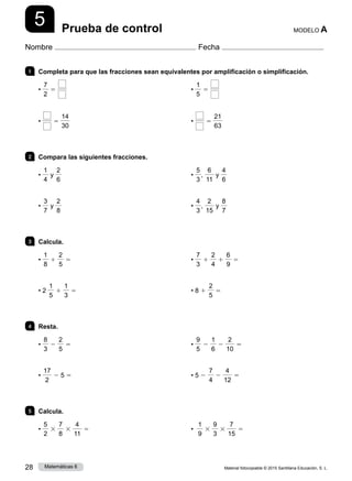 Material fotocopiable © 2015 Santillana Educación, S. L.
28 Matemáticas 6
5
Nombre Fecha
MODELO A
Prueba de control
1 	 Completa para que las fracciones sean equivalentes por amplificación o simplificación.
•
7
2
5
• 5
14
30
•
1
5
5
• 5
21
63
2 	 Compara las siguientes fracciones.
•
1
4
y
2
6
•
3
7
y
2
8
•
5
3
,
6
11
y
4
6
•
4
3
,
2
15
y
8
7
3 	Calcula.
•
1
8
1
2
5
5
• 2
1
5
1
1
3
5
•
7
3
1
2
4
1
6
9
5
• 8 1
2
5
5
4 	Resta.
•
8
3
2
2
5
5
•
17
2
2 5 5
•
9
5
2
1
6
2
2
10
5
• 5 2
7
4
2
4
12
5
5 	Calcula.
•
5
2
3
7
8
3
4
11
5 •
1
9
3
9
3
3
7
15
5
 