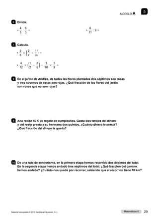 Material fotocopiable © 2015 Santillana Educación, S. L. 29
Matemáticas 6
5
MODELO A
6 	Divide.
•
4
5
:
6
3
5 •
6
11
: 9 5
7 	Calcula.
•
3
5
3 (2
7
1
1
3 )5
•
4
12
3 (1
2
2
2
5 )2
1
10
3
1
3
5
8 	 En el jardín de Andrés, de todas las flores plantadas dos séptimos son rosas
y tres novenos de estas son rojas. ¿Qué fracción de las flores del jardín
son rosas que no son rojas?
9 	 Ana recibe 60 € de regalo de cumpleaños. Gasta dos tercios del dinero
y del resto presta a su hermano dos quintos. ¿Cuánto dinero le presta?
¿Qué fracción del dinero le queda?
10 	 De una ruta de senderismo, en la primera etapa hemos recorrido dos décimos del total.
En la segunda etapa hemos andado tres séptimos del total. ¿Qué fracción del camino
hemos andado? ¿Cuánto nos queda por recorrer, sabiendo que el recorrido tiene 70 km?
 