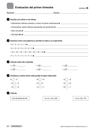 Material fotocopiable © 2015 Santillana Educación, S. L.
30 Matemáticas 6
MODELO B
Nombre Fecha
1 	 Escribe con cifras o con letras.
• Seiscientos millones ochenta y nueve mil ciento veintinueve ► 
• Ochocientos veinte millones seiscientos mil quinientos ► 
• 405.123.340 ► 
• 970.040.989 ► 
2 	 Expresa como una potencia y escribe su base y su exponente.
• 3 3 3 3 3 3 3 3 3 ► 
• 2 3 2 3 2 3 2 3 2 3 2 3 2 ► 
• 10 3 10 3 10 3 10 3 10 3 10 3 10 3 10 ► 
• 7 3 7 3 7 3 7 3 7 3 7 3 7 ► 
3 	 Calcula cada raíz cuadrada.
• • 16 5 	 • • 49 5 	 • • 25 5
• • 36 5 	 • • 64 5 	 • • 81 5
4 	 Compara y coloca entre cada pareja el signo adecuado.
0 23	 16 14	 22 28
15 22	 12 0	 25 16
29 26	 23 11	 19 21
5 	 Calcula.
Los divisores de 40.
      
m.c.m. (12 y 20)
      
m.c.d. (8 y 12)
Evaluación del primer trimestre
 