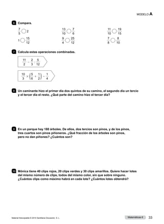 Material fotocopiable © 2015 Santillana Educación, S. L. 33
Matemáticas 6
MODELO A
6 	 Compara.
7
5
2	
13
10
7
6
	
11
10
19
15
1
15
12
	
9
4
25
12
	
7
8
8
10
7 	 Calcula estas operaciones combinadas.
11
2
2
2
3
:
5
12
10
3
3 (5
6
1
1
2 )2
1
4
8 	 Un caminante hizo el primer día dos quintos de su camino, el segundo día un tercio
y el tercer día el resto. ¿Qué parte del camino hizo el tercer día?
9 	 En un parque hay 180 árboles. De ellos, dos tercios son pinos, y de los pinos,
tres cuartos son pinos piñoneros. ¿Qué fracción de los árboles son pinos,
pero no dan piñones? ¿Cuántos son?
10 	 Mónica tiene 40 clips rojos, 20 clips verdes y 30 clips amarillos. Quiere hacer lotes
del mismo número de clips, todos del mismo color, sin que sobre ninguno.
¿Cuántos clips como máximo habrá en cada lote? ¿Cuántos lotes obtendrá?
 