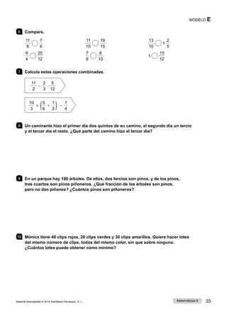 Material fotocopiable © 2015 Santillana Educación, S. L. 35
Matemáticas 6
MODELO E
6 	 Compara.
11
8
7
6
	
11
10
19
15
	
13
10
1
2
5
9
4
25
12
	
7
8
8
10
	 1
15
12
7 	 Calcula estas operaciones combinadas.
11
2
2
2
3
:
5
12
10
3
3 (5
6
1
1
2 ) 2
1
4
8 	 Un caminante hizo el primer día dos quintos de su camino, el segundo día un tercio
y el tercer día el resto. ¿Qué parte del camino hizo el tercer día?
9 	 En un parque hay 180 árboles. De ellos, dos tercios son pinos, y de los pinos,
tres cuartos son pinos piñoneros. ¿Qué fracción de los árboles son pinos,
pero no dan piñones? ¿Cuántos pinos son piñoneros?
10 	 Mónica tiene 40 clips rojos, 20 clips verdes y 30 clips amarillos. Quiere hacer lotes
del mismo número de clips, todos del mismo color, sin que sobre ninguno.
¿Cuántos lotes puede obtener como mínimo?
 