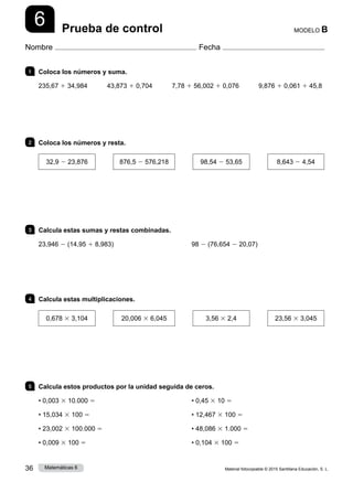 Material fotocopiable © 2015 Santillana Educación, S. L.
36 Matemáticas 6
6
Nombre Fecha
MODELO B
Prueba de control
1 	 Coloca los números y suma.
235,67 1 34,984    43,873 1 0,704    7,78 1 56,002 1 0,076    9,876 1 0,061 1 45,8
2 	 Coloca los números y resta.
32,9 2 23,876
   
876,5 2 576,218
   
98,54 2 53,65
   
8,643 2 4,54
3 	 Calcula estas sumas y restas combinadas.
23,946 2 (14,95 1 8,983) 98 2 (76,654 2 20,07)
4 	 Calcula estas multiplicaciones.
0,678 3 3,104
   
20,006 3 6,045
   
3,56 3 2,4
   
23,56 3 3,045
5 	 Calcula estos productos por la unidad seguida de ceros.
• 0,003 3 10.000 5
• 15,034 3 100 5
• 23,002 3 100.000 5
• 0,009 3 100 5
• 0,45 3 10 5
• 12,467 3 100 5
• 48,086 3 1.000 5
• 0,104 3 100 5
 