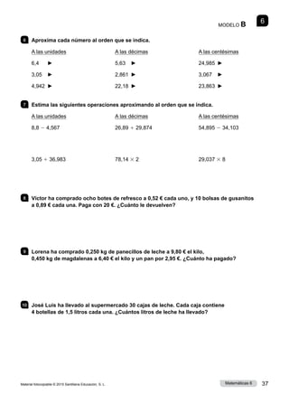 Material fotocopiable © 2015 Santillana Educación, S. L. 37
Matemáticas 6
6
MODELO B
6 	 Aproxima cada número al orden que se indica.
A las unidades
6,4	 ►
3,05	 ►
4,942	 ►
A las décimas
5,63	 ►
2,861	 ►
22,18	 ►
A las centésimas
24,985	 ►
3,067	 ►
23,863	 ►
7 	 Estima las siguientes operaciones aproximando al orden que se indica.
A las unidades
8,8 2 4,567
3,05 1 36,983
A las décimas
26,89 1 29,874
78,14 3 2
A las centésimas
54,895 2 34,103
29,037 3 8
8 	 Víctor ha comprado ocho botes de refresco a 0,52 € cada uno, y 10 bolsas de gusanitos
a 0,89 € cada una. Paga con 20 €. ¿Cuánto le devuelven?
9 	 Lorena ha comprado 0,250 kg de panecillos de leche a 9,80 € el kilo,
0,450 kg de magdalenas a 6,40 € el kilo y un pan por 2,95 €. ¿Cuánto ha pagado?
10 	 José Luis ha llevado al supermercado 30 cajas de leche. Cada caja contiene
4 botellas de 1,5 litros cada una. ¿Cuántos litros de leche ha llevado?
 