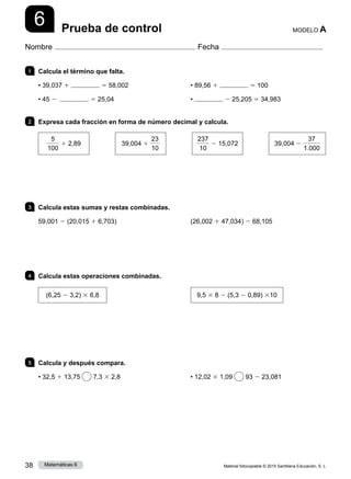Material fotocopiable © 2015 Santillana Educación, S. L.
38 Matemáticas 6
6
Nombre Fecha
MODELO A
Prueba de control
1 	 Calcula el término que falta.
• 39,037 1 5 58,002
• 45 2 5 25,04
• 89,56 1 5 100
• 2 25,205 5 34,983
2 	 Expresa cada fracción en forma de número decimal y calcula.
5
100
1 2,89
    
39,004 1
23
10
    
237
10
2 15,072
    
39,004 2
37
1.000
3 	 Calcula estas sumas y restas combinadas.
59,001 2 (20,015 1 6,703) (26,002 1 47,034) 2 68,105
4 	 Calcula estas operaciones combinadas.
(6,25 2 3,2) 3 6,8
	
9,5 3 8 2 (5,3 2 0,89) 310
5 	 Calcula y después compara.
• 32,5 1 13,75 7,3 3 2,8 • 12,02 3 1,09 93 2 23,081
 