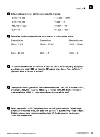 Material fotocopiable © 2015 Santillana Educación, S. L. 39
Matemáticas 6
6
MODELO A
6 	 Calcula estos productos por la unidad seguida de ceros.
• 0,906 3 10.000 5
• 0,08 3 100.000 5
• 186,102 3 1.000 5
• 0,27 3 10 5
• 184,009 3 10.000 5
• 0,005 3 10 5
• 33,374 3 100 5
• 94,006 3 1.000 5
7 	 Estima las siguientes operaciones aproximando al orden que se indica.
A las unidades
12,09 2 5,029
4,003 1 25,999
A las décimas
23,098 1 16,802
99,021 3 7
A las centésimas
12,992 2 10,009
12,005 3 9
8 	 Un comerciante tiene en su almacén 36 cajas de café. En cada caja hay 8 paquetes
y cada paquete pesa 0,325 kg. Necesita 95 kg para un pedido. ¿Tiene suficiente?
¿Cuántos kilos le faltan o le sobran?
9 	 Del depósito de una gasolinera se han servido el lunes 1.147,22 ℓ, el martes 835,12 ℓ,
el miércoles 739,45 ℓ; el jueves 938,22 ℓ y el viernes 1.358,84 ℓ. Si al comienzo de
la semana había 10.000 ℓ, ¿cuántos quedaban al cerrar el viernes?
10 	 Pedro ha pagado 155,35 € del primer plazo de su frigorífico nuevo. Deberá pagar
5 mensualidades más de 89,65 € cada una. ¿Cuánto le cuesta el frigorífico en total?
Si el año pasado cada cuota mensual costaba 9,5 € más, ¿cuánto ha ahorrado
comprándolo este año?
 