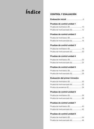 4 Matemáticas 6
CONTROL Y EVALUACIÓN
Evaluación inicial...................................6
Pruebas de control unidad 1
Prueba de nivel básico (B).........................10
Prueba de nivel avanzado (A).....................12
Pruebas de control unidad 2
Prueba de nivel básico (B).........................14
Prueba de nivel avanzado (A).....................16
Pruebas de control unidad 3
Prueba de nivel básico (B).........................18
Prueba de nivel avanzado (A).....................20
Pruebas de control unidad 4
Prueba de nivel básico (B).........................22
Prueba de nivel avanzado (A).....................24
Pruebas de control unidad 5
Prueba de nivel básico (B).........................26
Prueba de nivel avanzado (A).....................28
Evaluación del primer trimestre
Prueba de nivel básico (B).........................30
Prueba de nivel avanzado (A).....................32
Prueba de excelencia (E)...........................34
Pruebas de control unidad 6
Prueba de nivel básico (B).........................36
Prueba de nivel avanzado (A).....................38
Pruebas de control unidad 7
Prueba de nivel básico (B).........................40
Prueba de nivel avanzado (A).....................42
Pruebas de control unidad 8
Prueba de nivel básico (B).........................44
Prueba de nivel avanzado (A).....................46
Índice
 