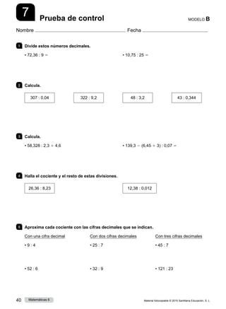 Material fotocopiable © 2015 Santillana Educación, S. L.
40 Matemáticas 6
7
Nombre Fecha
MODELO B
Prueba de control
1 	 Divide estos números decimales.
• 72,36 : 9 5 • 10,75 : 25 5
2 	Calcula.
307 : 0,04 322 : 9,2 48 : 3,2 43 : 0,344
3 	Calcula.
• 58,328 : 2,3 1 4,6 • 139,3 2 (6,45 1 3) : 0,07 5
4 	 Halla el cociente y el resto de estas divisiones.
26,36 : 8,23 12,38 : 0,012
5 	 Aproxima cada cociente con las cifras decimales que se indican.
Con una cifra decimal
• 9 : 4
• 52 : 6
Con dos cifras decimales
• 25 : 7
• 32 : 9
Con tres cifras decimales
• 45 : 7
• 121 : 23
 
