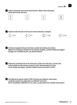 Material fotocopiable © 2015 Santillana Educación, S. L. 41
Matemáticas 6
7
MODELO B
6 	 Halla la expresión decimal de cada fracción. Obtén cifras decimales
hasta que el resto sea cero.
9
6
7
8
6
4
32
25
7 	 Expresa cada fracción en forma de número decimal y compara.
•
4
8
0,5 •
5
8
0,7 •
72
32
1,25 •
9
5
2,18
8 	 Victoria ha pagado 32 € por dos kilos y medio de chuletas de cordero.
Miguel ha comprado 3,45 kilos de las mismas chuletas. ¿Cuánto tendrá que pagar?
Si paga con un billete de 50 €, ¿le sobrará dinero?
9 	 Raquel ha comprado 4,16 m de cinta rosa y 4,38 m de cinta azul. La cinta rosa
la ha cortado en ocho trozos y la azul en seis. Hará tres lazos con tres
de los trozos más largos. ¿Cuánto medirán esos tres trozos en total?
10 	 Una fábrica de quesos utiliza 3,146 ℓ de leche para elaborar cada queso.
¿Cuántos quesos han elaborado con 604,032 ℓ de leche?
Si han recaudado 2.428,80 € con su venta, ¿a qué precio han vendido cada queso?
 