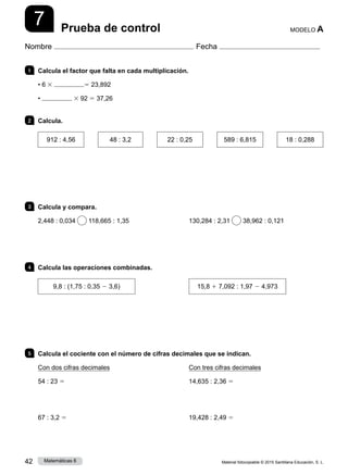 Material fotocopiable © 2015 Santillana Educación, S. L.
42 Matemáticas 6
7
Nombre Fecha
MODELO A
Prueba de control
1 	 Calcula el factor que falta en cada multiplicación.
• 6 3 5 23,892
• 3 92 5 37,26
2 	Calcula.
912 : 4,56
  
48 : 3,2
  
22 : 0,25
  
589 : 6,815
  
18 : 0,288
3 	 Calcula y compara.
2,448 : 0,034 118,665 : 1,35 130,284 : 2,31 38,962 : 0,121
4 	 Calcula las operaciones combinadas.
9,8 : (1,75 : 0,35 2 3,6) 15,8 1 7,092 : 1,97 2 4,973
5 	 Calcula el cociente con el número de cifras decimales que se indican.
Con dos cifras decimales
54 : 23 5
67 : 3,2 5
Con tres cifras decimales
14,635 : 2,36 5
19,428 : 2,49 5
 