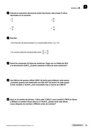 Material fotocopiable © 2015 Santillana Educación, S. L. 43
Matemáticas 6
7
MODELO A
6 	 Calcula la expresión decimal de estas fracciones. Saca hasta 5 cifras
decimales en el cociente.
•
4
7
•
13
8
•
19
13
•
9
16
7 	Escribe:
• Una fracción de denominador 5 y comprendida entre 1,2 y 1,6.
• Un número decimal comprendido entre
15
12
y
18
12
.
8 	 David ha comprado 4,5 kilos de aceitunas. Pagó con un billete de 20 €
y le devolvieron 6,95 €. ¿Cuánto costarían 5 kilos de esas aceitunas?
9 	 Una fábrica de quesos utiliza 2,894 ℓ de leche para elaborar cada queso.
¿Cuántos quesos han elaborado con 625,104 ℓ de leche? Si cada queso
lo han vendido a 12,95 €, ¿han recaudado más o menos de 3.000 €?
10 	 Ayer en el cambio de divisas, 1 libra valía 1,395 €. Laura cambió 2.790 € en libras
y William al cambiar libras obtuvo 2.776,05 €. ¿Quién tenía más libras:
Laura después de cambiar o William antes de cambiar?
 