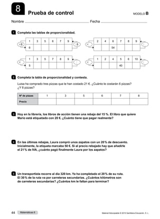 Material fotocopiable © 2015 Santillana Educación, S. L.
44 Matemáticas 6
8
Nombre Fecha
MODELO B
Prueba de control
1 	 Completa las tablas de proporcionalidad.
2 	 Completa la tabla de proporcionalidad y contesta.
Luisa ha comprado tres pizzas que le han costado 21 €. ¿Cuánto le costarán 6 pizzas?
¿Y 8 pizzas?
Nº de pizzas 1 3 5 6 7 8
Precio
3 	 Hoy en la librería, los libros de acción tienen una rebaja del 15 %. El libro que quiere
Mario está etiquetado con 20 €. ¿Cuánto tiene que pagar realmente?
4 	 En las últimas rebajas, Laura compró unos zapatos con un 20 % de descuento.
Inicialmente, la etiqueta marcaba 50 €. Si al precio rebajado hay que añadirle
el 21 % de IVA, ¿cuánto pagó finalmente Laura por los zapatos?
5 	 Un transportista recorre al día 320 km. Ya ha completado el 20 % de su ruta.
El 30 % de la ruta va por carreteras secundarias. ¿Cuántos kilómetros son
de carreteras secundarias? ¿Cuántos km le faltan para terminar?
1 3 5 6 7 9
6
36 : 6
2 4 6 7 8 9
54
3 :
1 3 5 7 8 9
5
3 :
1 2 4 5 6 10
40
3 :
 
