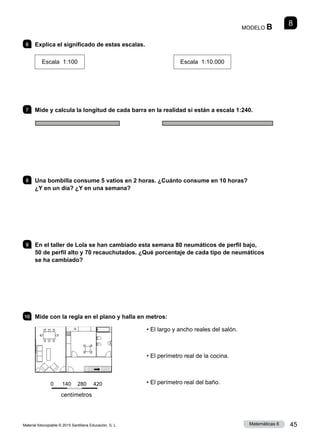 Material fotocopiable © 2015 Santillana Educación, S. L. 45
Matemáticas 6
6 	 Explica el significado de estas escalas.
Escala 1:100 Escala 1:10.000
7 	 Mide y calcula la longitud de cada barra en la realidad si están a escala 1:240.
8 	 Una bombilla consume 5 vatios en 2 horas. ¿Cuánto consume en 10 horas?
¿Y en un día? ¿Y en una semana?
9 	 En el taller de Lola se han cambiado esta semana 80 neumáticos de perfil bajo,
50 de perfil alto y 70 recauchutados. ¿Qué porcentaje de cada tipo de neumáticos
se ha cambiado?
10 	 Mide con la regla en el plano y halla en metros:
• El largo y ancho reales del salón.
• El perímetro real de la cocina.
• El perímetro real del baño.
8
MODELO B
0  140   280  420
centímetros
 