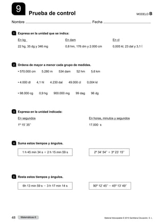 Material fotocopiable © 2015 Santillana Educación, S. L.
48 Matemáticas 6
9
Nombre Fecha
MODELO B
Prueba de control
1 	 Expresa en la unidad que se indica:
En kg
22 hg, 35 dg y 346 mg
En dam
0,8 hm, 176 dm y 2.000 cm
En cl
0,005 kl, 23 dal y 3,1 ℓ
2 	 Ordena de mayor a menor cada grupo de medidas.
• 570.000 cm   5.280 m   534 dam   52 hm   5,6 km
• 4.000 dl   4,1 hl   4.230 dal   49.000 cl   0,004 kl
• 98.000 cg   0,9 hg   900.000 mg   99 dag   96 dg
3 	 Expresa en la unidad indicada:
En segundos
1º 15’ 35’’
En horas, minutos y segundos
17.000 s
4 	 Suma estos tiempos y ángulos.
1 h 45 min 34 s 1 2 h 15 min 59 s 2º 34’ 54’’ 1 3º 23’ 15’’
5 	 Resta estos tiempos y ángulos.
6h 13 min 59 s 2 3 h 17 min 14 s 90º 12’ 45’’ 2 45º 13’ 49’’
 